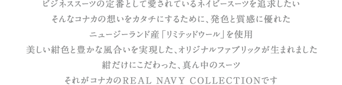 ビジネススーツの定番として愛されているネイビースーツを追求したい。そんなコナカの想いをカタチにするために、発色と質感に優れたニュージーランド産「リミテッドウール」を使用。美しい紺色と豊かな風合いを実現した、オリジナルファブリックが生まれました。紺だけにこだわった、真ん中のスーツ。それがコナカのREAL NAVY COLLECTIONです